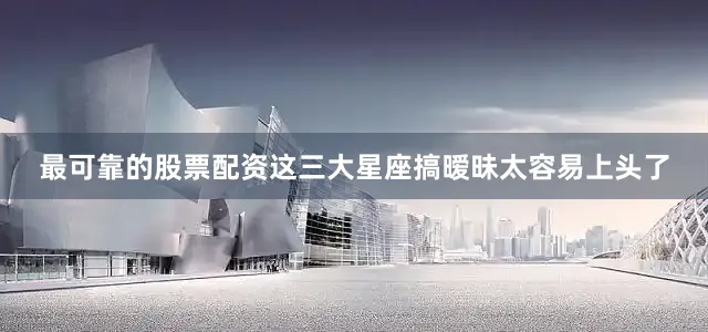最可靠的股票配资这三大星座搞暧昧太容易上头了
