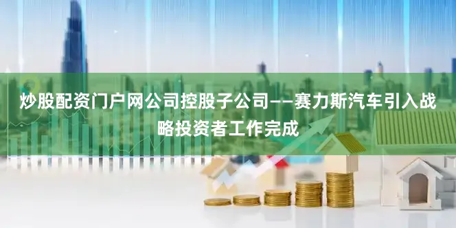 炒股配资门户网公司控股子公司——赛力斯汽车引入战略投资者工作完成