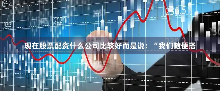现在股票配资什么公司比较好而是说:“我们随便搭