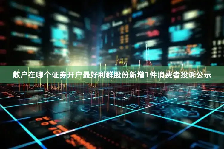 散户在哪个证券开户最好利群股份新增1件消费者投诉公示