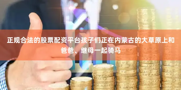 正规合法的股票配资平台孩子们正在内蒙古的大草原上和爸爸、继母一起骑马