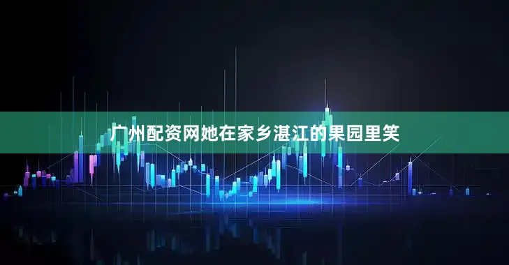 广州配资网她在家乡湛江的果园里笑