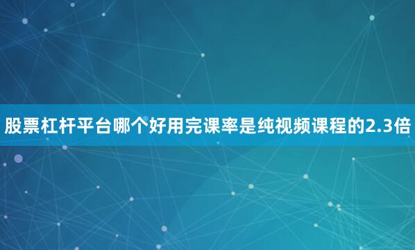 股票杠杆平台哪个好用完课率是纯视频课程的2.3倍