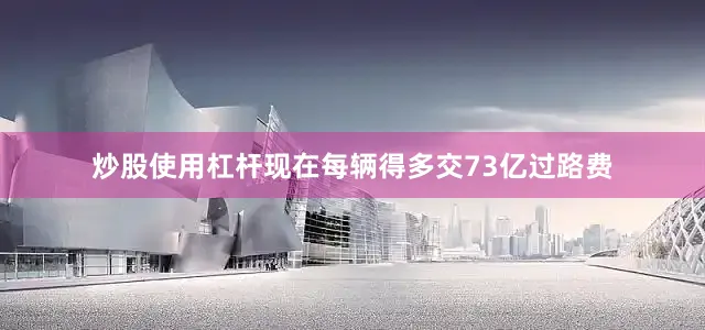 炒股使用杠杆现在每辆得多交73亿过路费