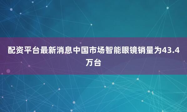 配资平台最新消息中国市场智能眼镜销量为43.4万台