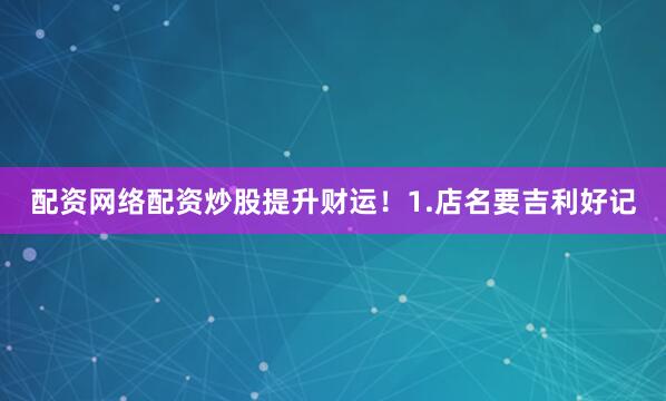 配资网络配资炒股提升财运！1.店名要吉利好记