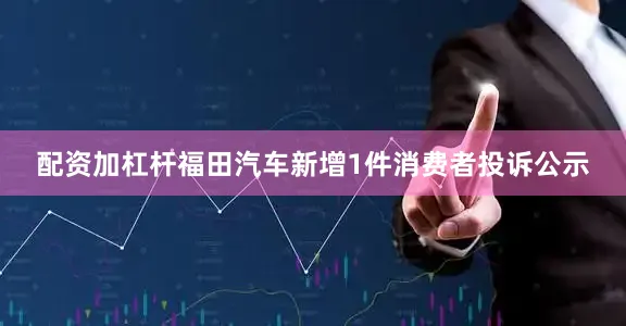 配资加杠杆福田汽车新增1件消费者投诉公示