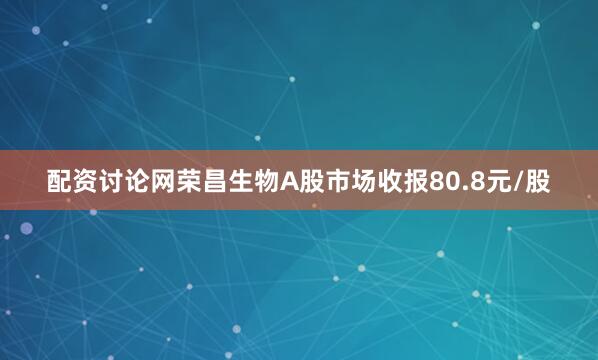 配资讨论网荣昌生物A股市场收报80.8元/股