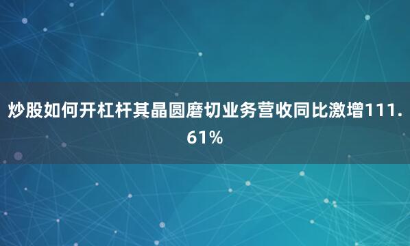炒股如何开杠杆其晶圆磨切业务营收同比激增111.61%