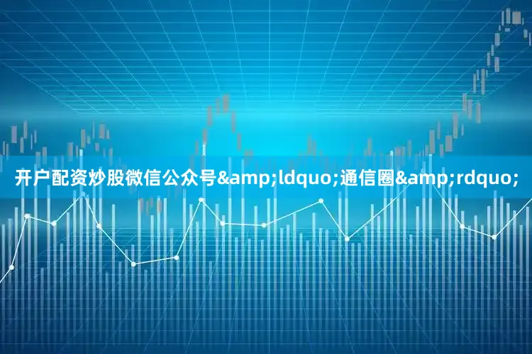 开户配资炒股微信公众号&ldquo;通信圈&rdquo;