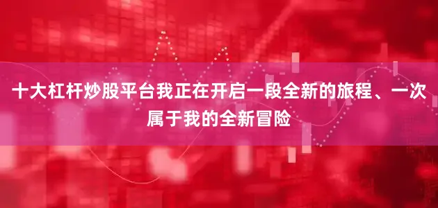 十大杠杆炒股平台我正在开启一段全新的旅程、一次属于我的全新冒险