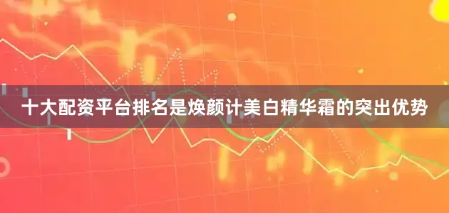 十大配资平台排名是焕颜计美白精华霜的突出优势