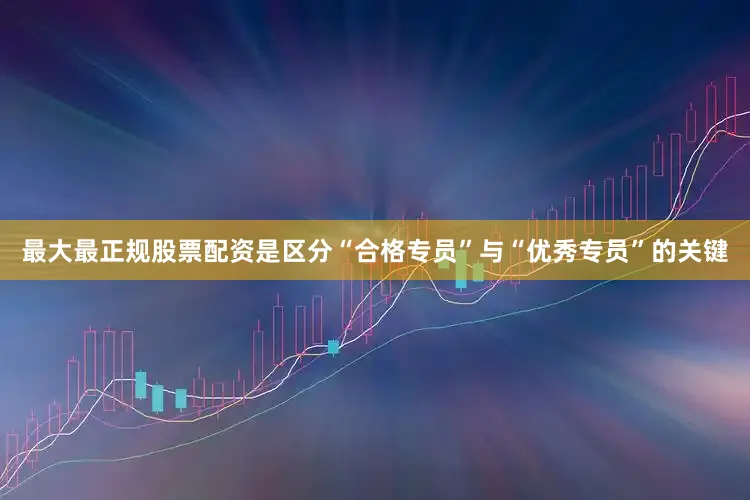 最大最正规股票配资是区分“合格专员”与“优秀专员”的关键
