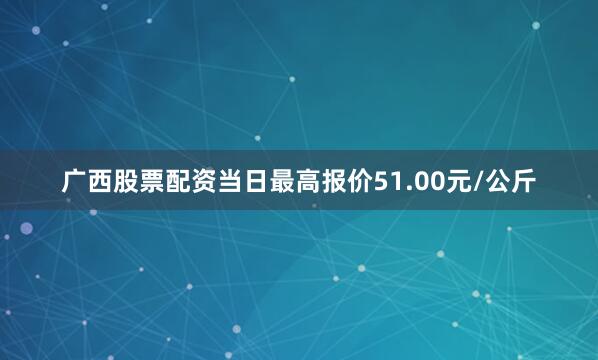 广西股票配资当日最高报价51.00元/公斤