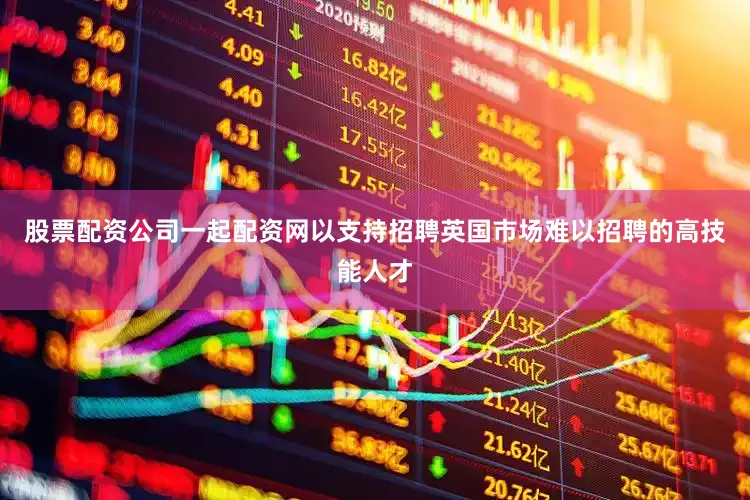 股票配资公司一起配资网以支持招聘英国市场难以招聘的高技能人才