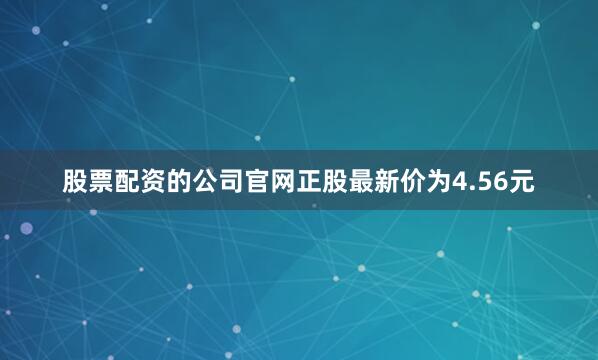 股票配资的公司官网正股最新价为4.56元
